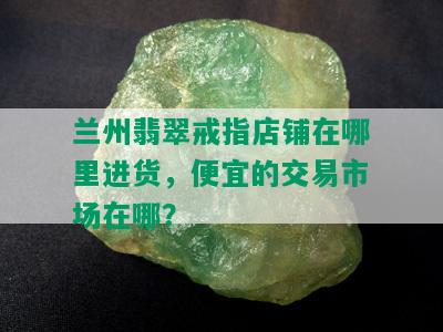 兰州翡翠戒指店铺在哪里进货，便宜的交易市场在哪？