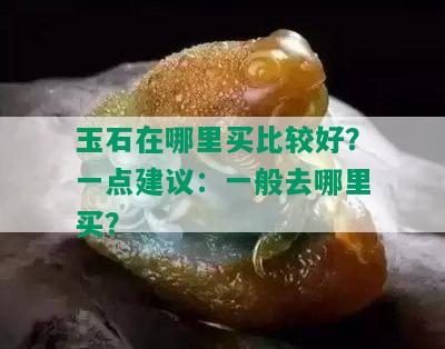 玉石在哪里买比较好？一点建议：一般去哪里买？