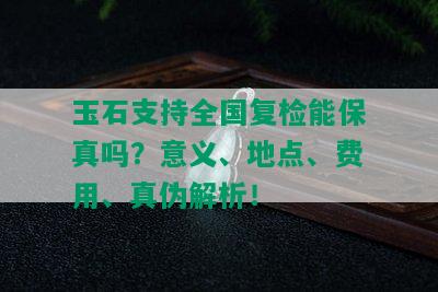 玉石支持全国复检能保真吗？意义、地点、费用、真伪解析！