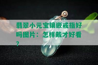 翡翠小元宝镶嵌戒指好吗图片：怎样戴才好看？