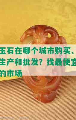 玉石在哪个城市购买、生产和批发？找更便宜的市场