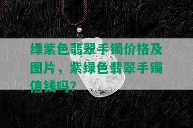 绿紫色翡翠手镯价格及图片，紫绿色翡翠手镯值钱吗？