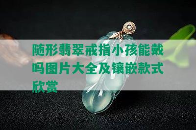 随形翡翠戒指小孩能戴吗图片大全及镶嵌款式欣赏