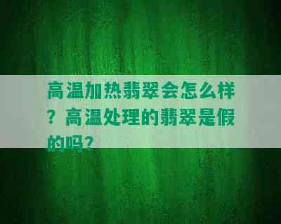 高温加热翡翠会怎么样？高温处理的翡翠是假的吗？