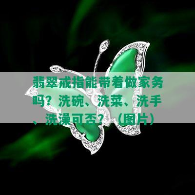 翡翠戒指能带着做家务吗？洗碗、洗菜、洗手、洗澡可否？（图片）