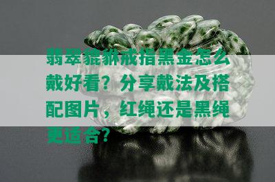 翡翠貔貅戒指黑金怎么戴好看？分享戴法及搭配图片，红绳还是黑绳更适合？