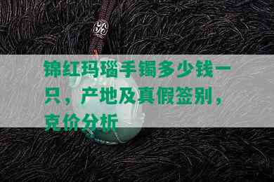 锦红玛瑙手镯多少钱一只，产地及真假签别，克价分析