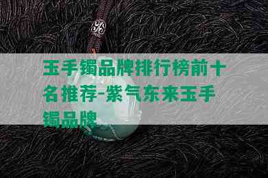 玉手镯品牌排行榜前十名推荐-紫气东来玉手镯品牌