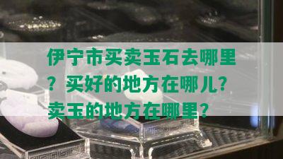 伊宁市买卖玉石去哪里？买好的地方在哪儿？卖玉的地方在哪里？