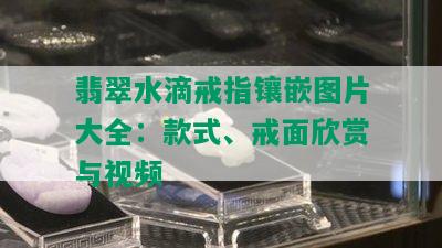 翡翠水滴戒指镶嵌图片大全：款式、戒面欣赏与视频