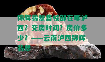 锦辉翡翠售楼部在哪泸西？交房时间？房价多少？——云南泸西锦辉翡翠