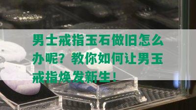 男士戒指玉石做旧怎么办呢？教你如何让男玉戒指焕发新生！