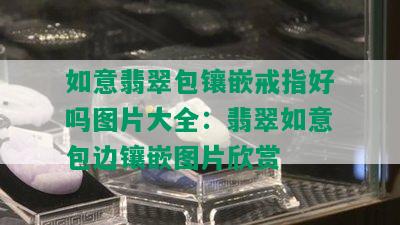 如意翡翠包镶嵌戒指好吗图片大全：翡翠如意包边镶嵌图片欣赏