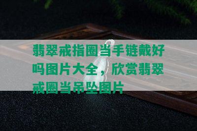 翡翠戒指圈当手链戴好吗图片大全，欣赏翡翠戒圈当吊坠图片