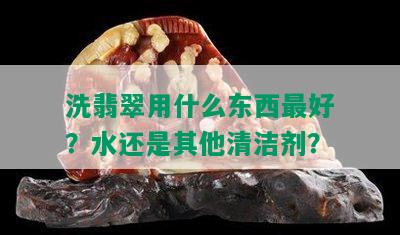 洗翡翠用什么东西更好？水还是其他清洁剂？