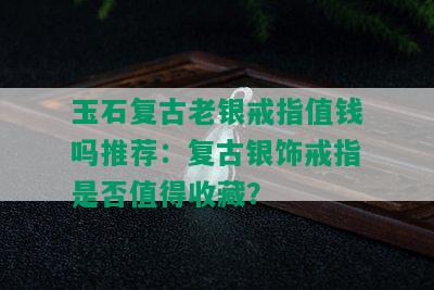 玉石复古老银戒指值钱吗推荐：复古银饰戒指是否值得收藏？