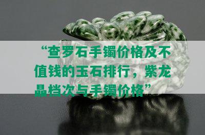 “查罗石手镯价格及不值钱的玉石排行，紫龙晶档次与手镯价格”