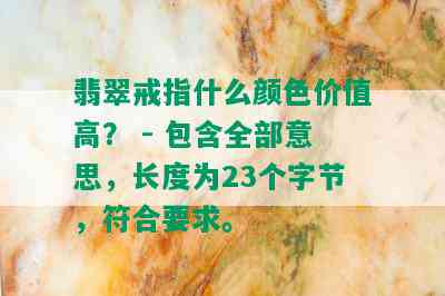 翡翠戒指什么颜色价值高？ - 包含全部意思，长度为23个字节，符合要求。