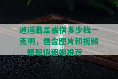 逍遥翡翠戒指多少钱一克啊，包含图片和视频，翡翠逍遥姐推荐