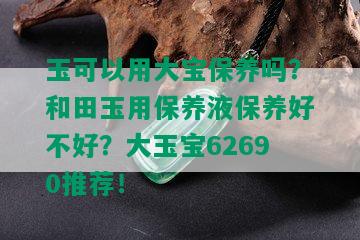 玉可以用大宝保养吗？和田玉用保养液保养好不好？大玉宝62690推荐！