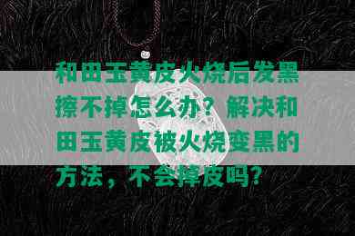 和田玉黄皮火烧后发黑擦不掉怎么办？解决和田玉黄皮被火烧变黑的方法，不会掉皮吗？