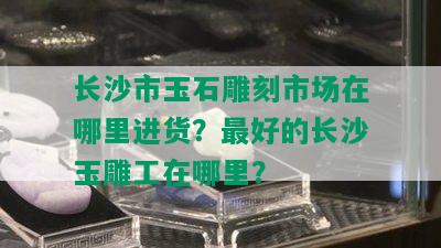 长沙市玉石雕刻市场在哪里进货？更好的长沙玉雕工在哪里？