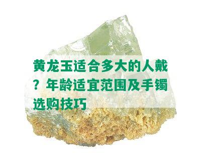 黄龙玉适合多大的人戴？年龄适宜范围及手镯选购技巧