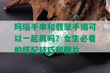 玛瑙手串和翡翠手镯可以一起戴吗？女生必看的搭配技巧和图片