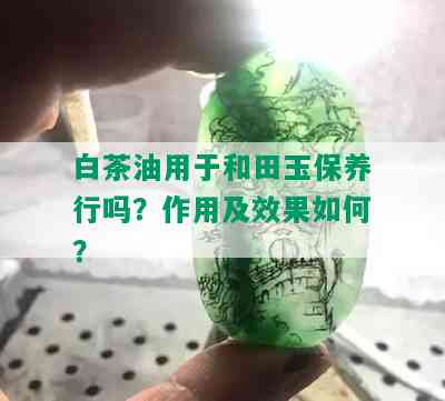 白茶油用于和田玉保养行吗？作用及效果如何？