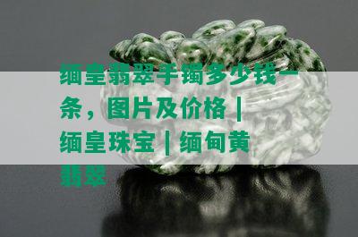 缅皇翡翠手镯多少钱一条，图片及价格 | 缅皇珠宝 | 缅甸黄翡翠