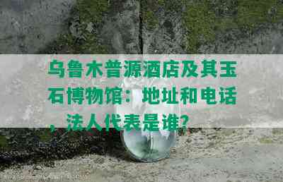 乌鲁木普源店及其玉石博物馆：地址和电话，法人代表是谁？