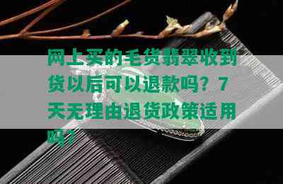 网上买的毛货翡翠收到货以后可以退款吗？7天无理由退货政策适用吗？