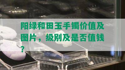 阳绿和田玉手镯价值及图片，级别及是否值钱？