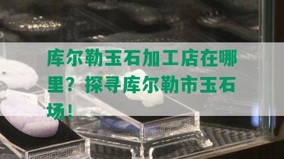 库尔勒玉石加工店在哪里？探寻库尔勒市玉石场！