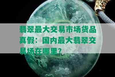 翡翠更大交易市场货品真假：国内更大翡翠交易场在哪里？