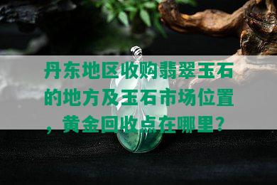 丹东地区收购翡翠玉石的地方及玉石市场位置，黄金回收点在哪里？