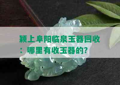 颖上阜阳临泉玉器回收：哪里有收玉器的？