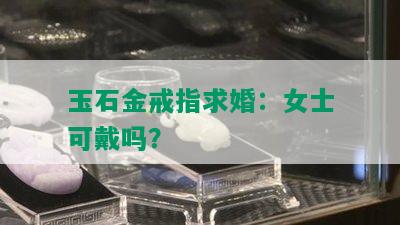 玉石金戒指求婚：女士可戴吗？