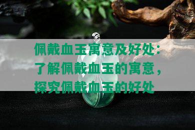 佩戴血玉寓意及好处：了解佩戴血玉的寓意，探究佩戴血玉的好处