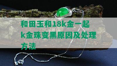 和田玉和18k金一起k金珠变黑原因及处理方法