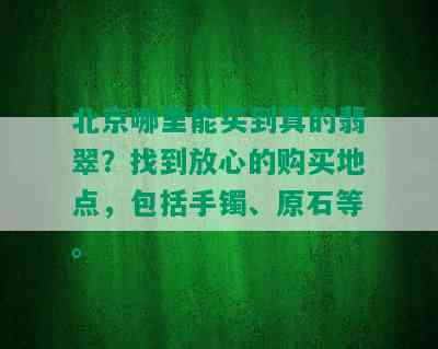 北京哪里能买到真的翡翠？找到放心的购买地点，包括手镯、原石等。