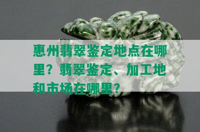 惠州翡翠鉴定地点在哪里？翡翠鉴定、加工地和市场在哪里？