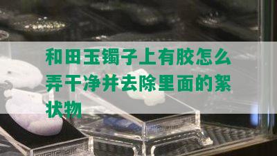 和田玉镯子上有胶怎么弄干净并去除里面的絮状物