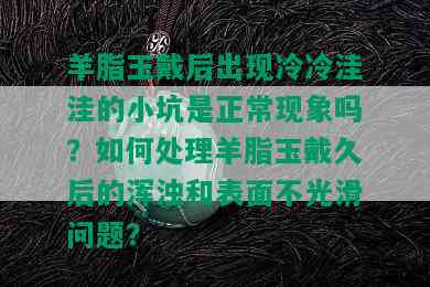 羊脂玉戴后出现冷冷洼洼的小坑是正常现象吗？如何处理羊脂玉戴久后的浑浊和表面不光滑问题？