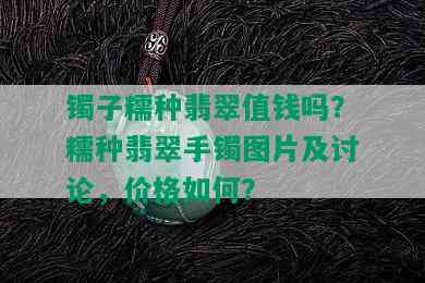 镯子糯种翡翠值钱吗？糯种翡翠手镯图片及讨论，价格如何？