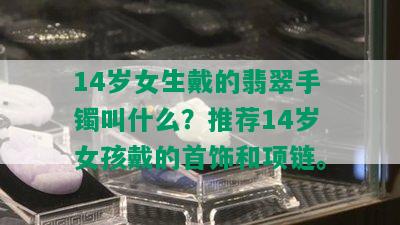 14岁女生戴的翡翠手镯叫什么？推荐14岁女孩戴的首饰和项链。