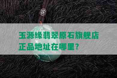 玉源缘翡翠原石旗舰店正品地址在哪里？