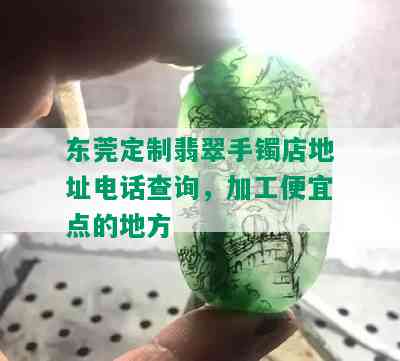 东莞定制翡翠手镯店地址电话查询，加工便宜点的地方