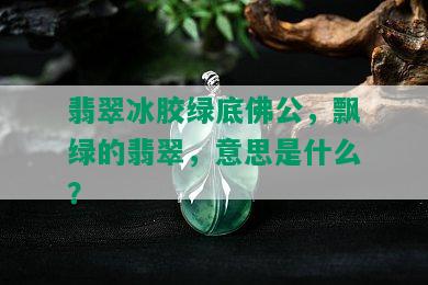 翡翠冰胶绿底佛公，飘绿的翡翠，意思是什么？