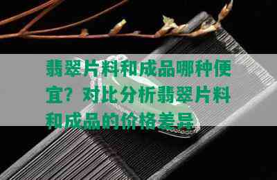 翡翠片料和成品哪种便宜？对比分析翡翠片料和成品的价格差异